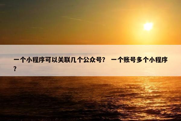 一个小程序可以关联几个公众号？ 一个账号多个小程序？
