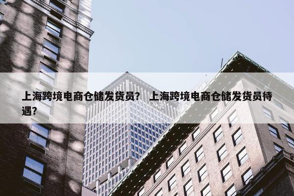 上海跨境电商仓储发货员？ 上海跨境电商仓储发货员待遇？
