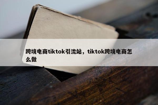 跨境电商tiktok引流站，tiktok跨境电商怎么做