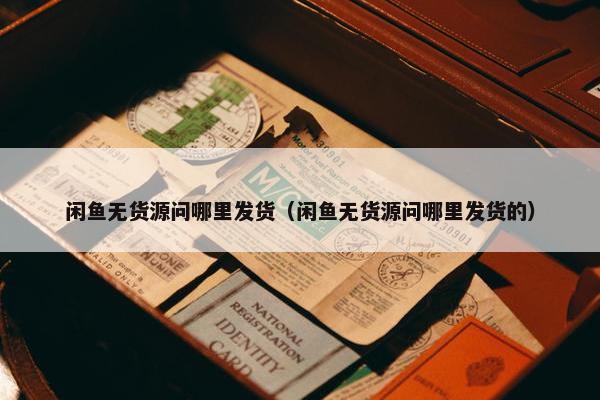 闲鱼无货源问哪里发货（闲鱼无货源问哪里发货的）