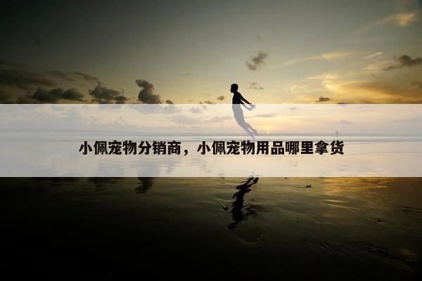 小佩宠物分销商，小佩宠物用品哪里拿货