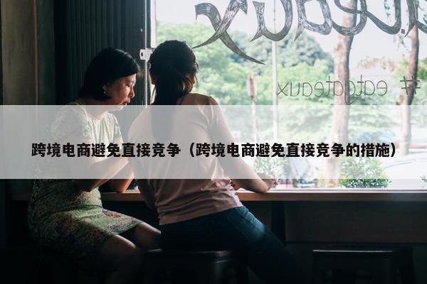 跨境电商避免直接竞争（跨境电商避免直接竞争的措施）