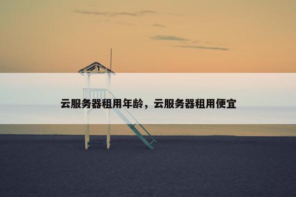 云服务器租用年龄,云服务器租用便宜