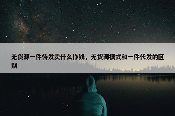 无货源一件待发卖什么挣钱,无货源模式和一件代发的区别