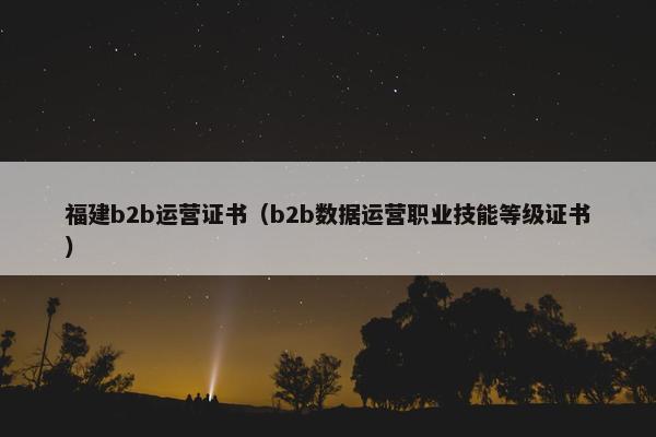 福建b2b运营证书（b2b数据运营职业技能等级证书）