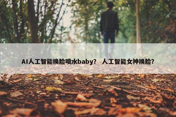 AI人工智能换脸喷水baby？ 人工智能女神换脸？