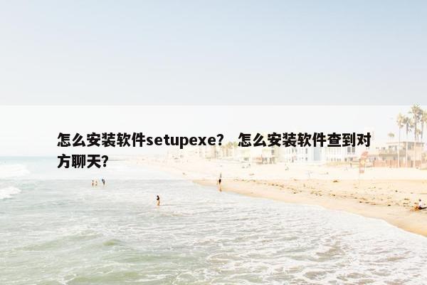 怎么安装软件setupexe？ 怎么安装软件查到对方聊天？