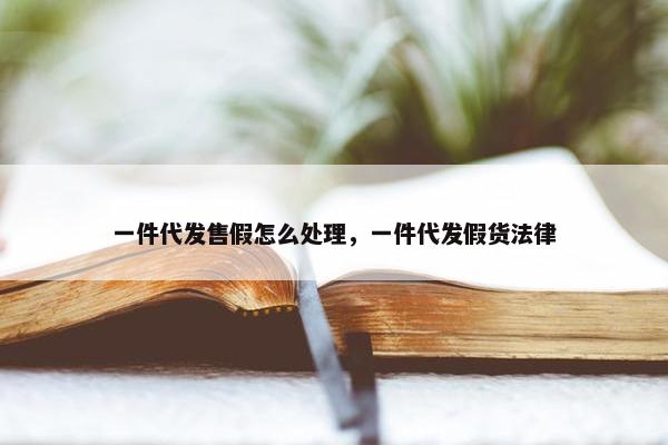 一件代发售假怎么处理，一件代发假货法律