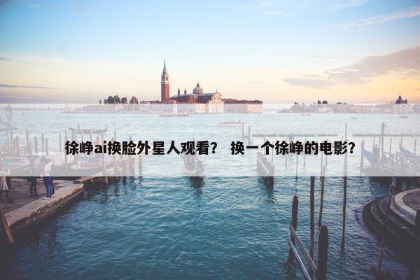 徐峥ai换脸外星人观看? 换一个徐峥的电影?