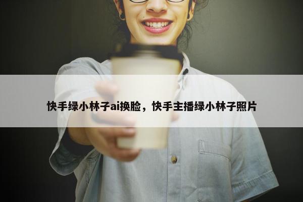 快手绿小林子ai换脸，快手主播绿小林子照片