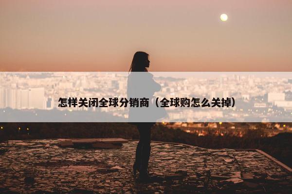 怎样关闭全球分销商（全球购怎么关掉）