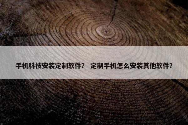 手机科技安装定制软件？ 定制手机怎么安装其他软件？
