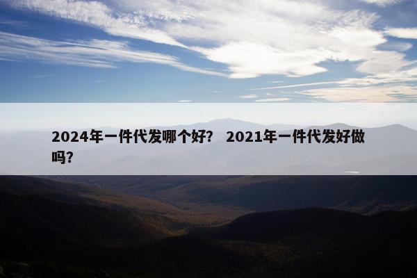 2024年一件代发哪个好？ 2021年一件代发好做吗？