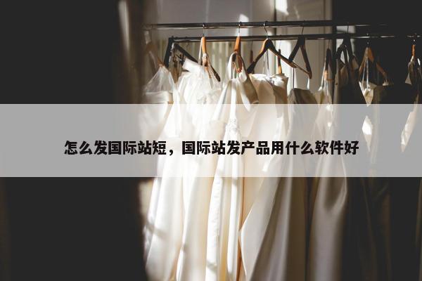 怎么发国际站短,国际站发产品用什么软件好