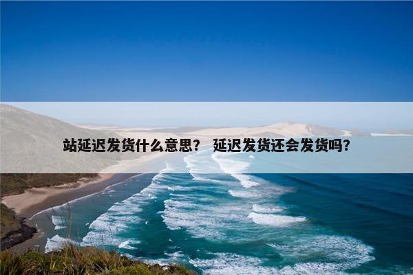 站延迟发货什么意思？ 延迟发货还会发货吗？