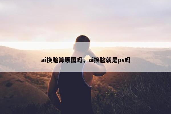 ai换脸算原图吗，ai换脸就是ps吗