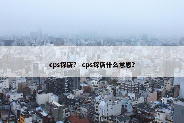 cps探店？ cps探店什么意思？