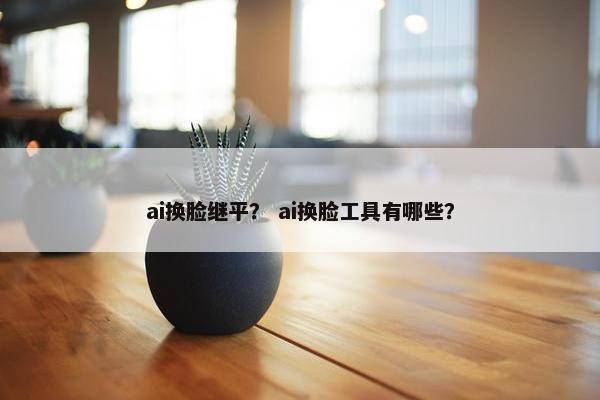 ai换脸继平? ai换脸工具有哪些?