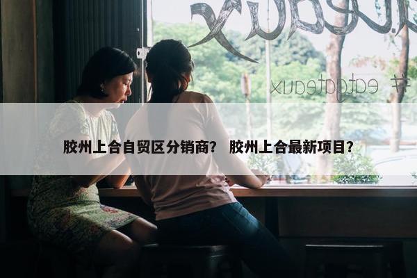 胶州上合自贸区分销商？ 胶州上合最新项目？