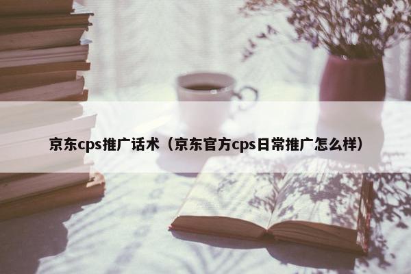 京东cps推广话术（京东官方cps日常推广怎么样）