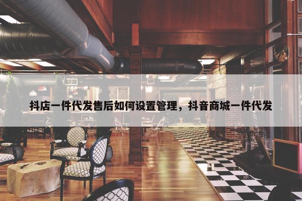 抖店一件代发售后如何设置管理，抖音商城一件代发