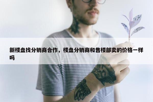 新楼盘找分销商合作，楼盘分销商和售楼部卖的价格一样吗