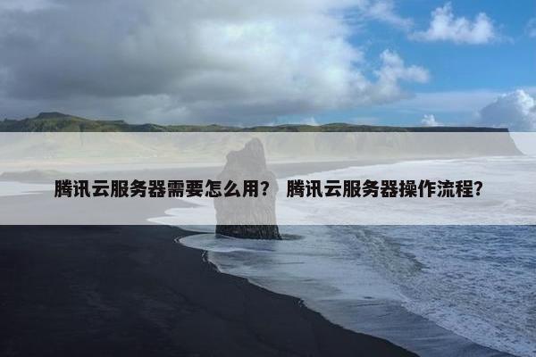 腾讯云服务器需要怎么用？ 腾讯云服务器操作流程？