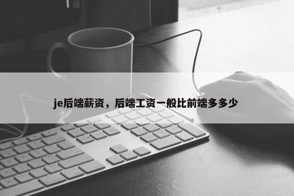 je后端薪资，后端工资一般比前端多多少