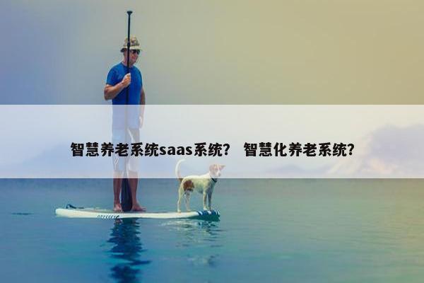 智慧养老系统saas系统？ 智慧化养老系统？