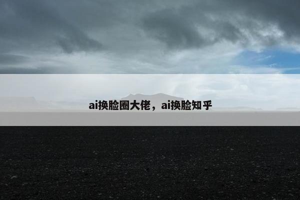 ai换脸圈大佬，ai换脸知乎