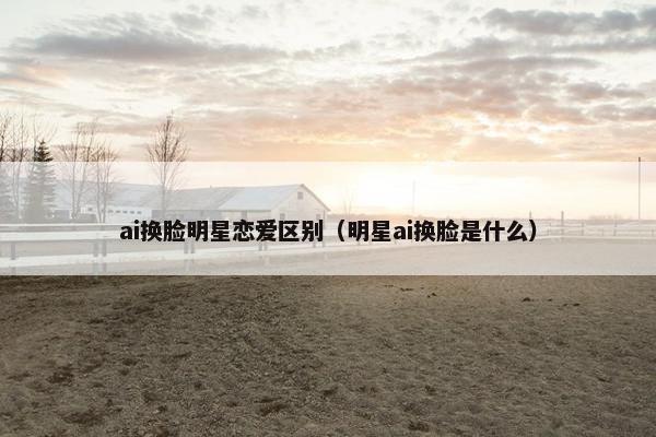 ai换脸明星恋爱区别（明星ai换脸是什么）