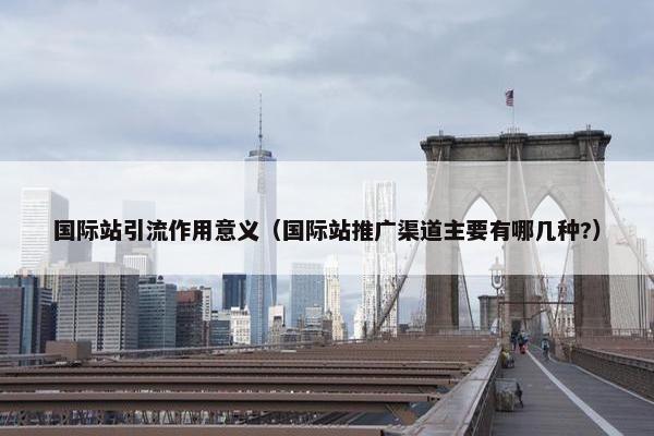 国际站引流作用意义（国际站推广渠道主要有哪几种?）