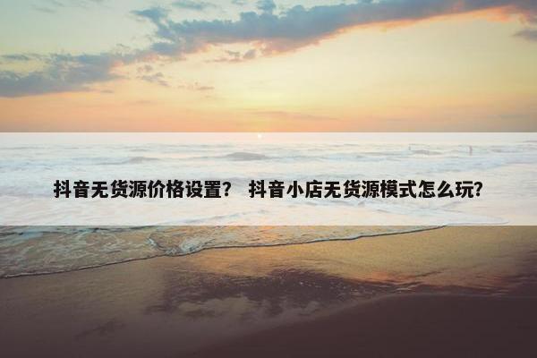 抖音无货源价格设置？ 抖音小店无货源模式怎么玩？