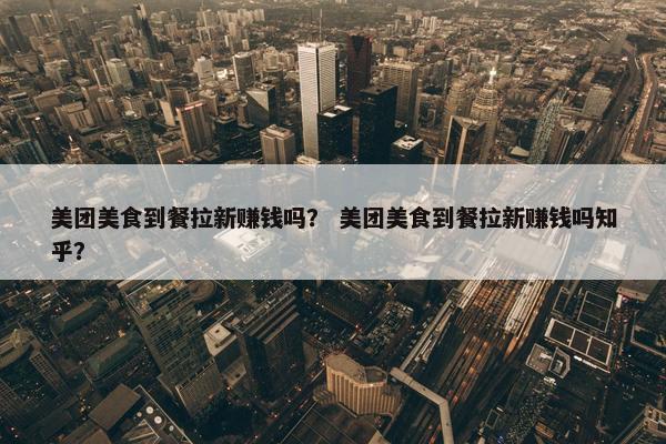 美团美食到餐拉新赚钱吗？ 美团美食到餐拉新赚钱吗知乎？