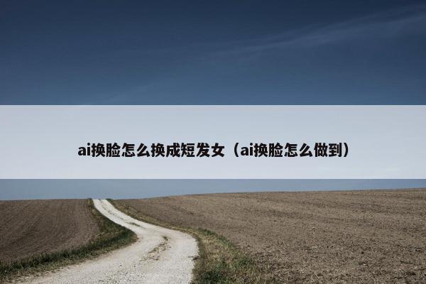 ai换脸怎么换成短发女（ai换脸怎么做到）