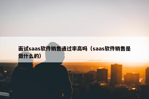 面试saas软件销售通过率高吗（saas软件销售是做什么的）