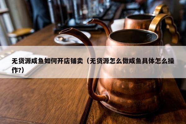 无货源咸鱼如何开店铺卖（无货源怎么做咸鱼具体怎么操作?）