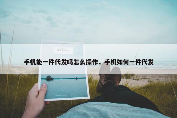 手机能一件代发吗怎么操作，手机如何一件代发