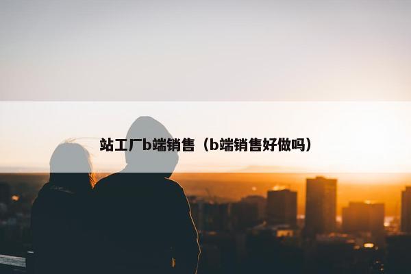 站工厂b端销售（b端销售好做吗）