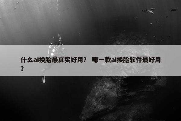 什么ai换脸最真实好用? 哪一款ai换脸软件最好用?