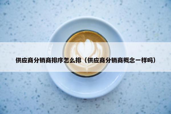 供应商分销商排序怎么排(供应商分销商概念一样吗)