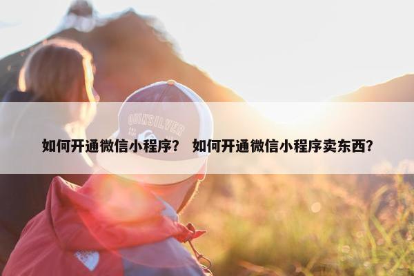 如何开通微信小程序？ 如何开通微信小程序卖东西？