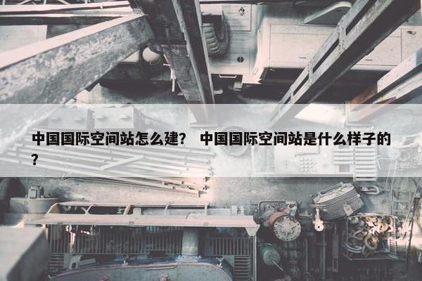 中国国际空间站怎么建? 中国国际空间站是什么样子的?