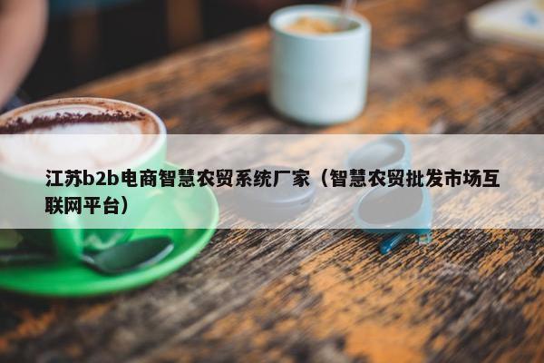 江苏b2b电商智慧农贸系统厂家（智慧农贸批发市场互联网平台）
