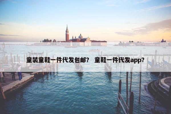 童装童鞋一件代发包邮？ 童鞋一件代发app？