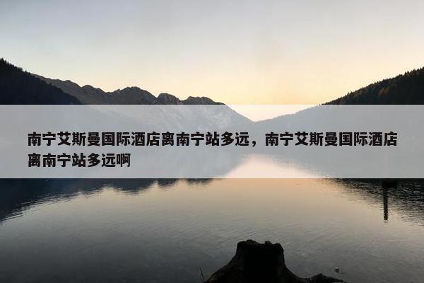 南宁艾斯曼国际酒店离南宁站多远，南宁艾斯曼国际酒店离南宁站多远啊