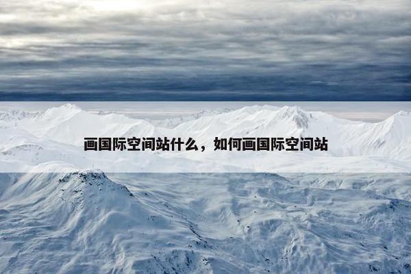 画国际空间站什么，如何画国际空间站