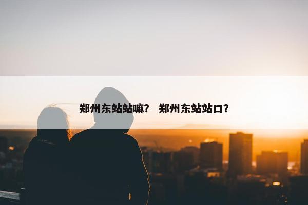 郑州东站站嘛? 郑州东站站口? 郑州东站站嘛? 郑州东站站口?