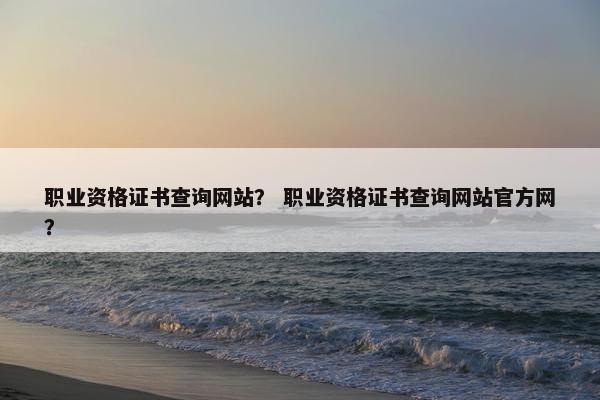 职业资格证书查询网站？ 职业资格证书查询网站官方网？