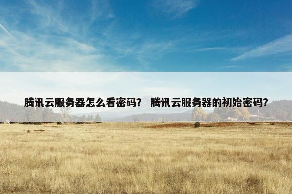 腾讯云服务器怎么看密码？ 腾讯云服务器的初始密码？